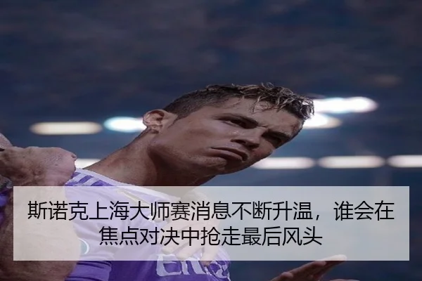 斯诺克上海大师赛消息不断升温，谁会在焦点对决中抢走最后风头
