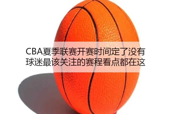 CBA夏季联赛开赛时间定了没有 球迷最该关注的赛程看点都在这